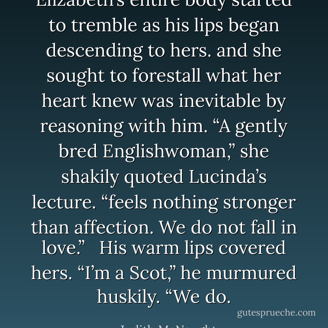 Elizabeth’s entire body started to tremble as his lips began descending to hers. and she sought to forestall what her heart knew was inevitable by reasoning with him. “A gently bred Englishwoman,” she shakily quoted Lucinda’s lecture. “feels nothing stronger than affection. We do not fall in love.” <br /><br />His warm lips covered hers. “I’m a Scot,” he murmured huskily. “We do. - Judith McNaught
