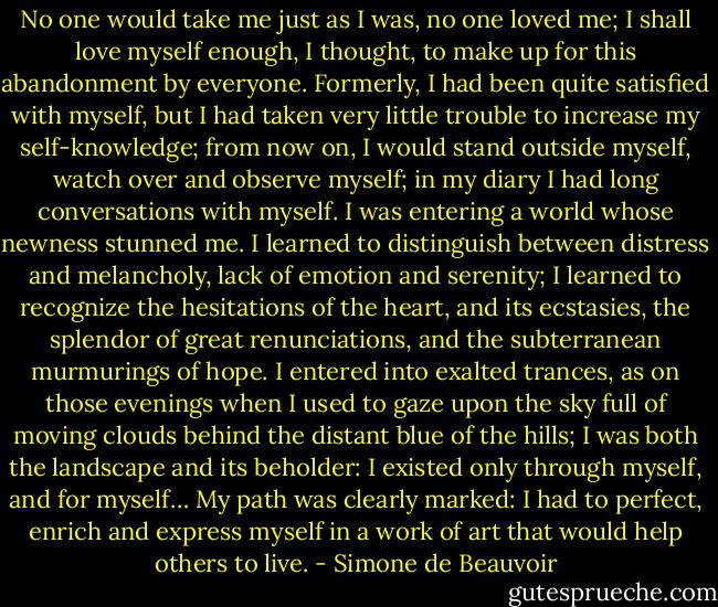 No one would take me just as I was, no one loved me; I shall love myself enough, I thought, to make up for this abandonment by everyone. Formerly, I had been quite satisfied with myself, but I had taken very little trouble to increase my self-knowledge; from now on, I would stand outside myself, watch over and observe myself; in my diary I had long conversations with myself. I was entering a world whose newness stunned me. I learned to distinguish between distress and melancholy, lack of emotion and serenity; I learned to recognize the hesitations of the heart, and its ecstasies, the splendor of great renunciations, and the subterranean murmurings of hope. I entered into exalted trances, as on those evenings when I used to gaze upon the sky full of moving clouds behind the distant blue of the hills; I was both the landscape and its beholder: I existed only through myself, and for myself… My path was clearly marked: I had to perfect, enrich and express myself in a work of art that would help others to live. - Simone de Beauvoir