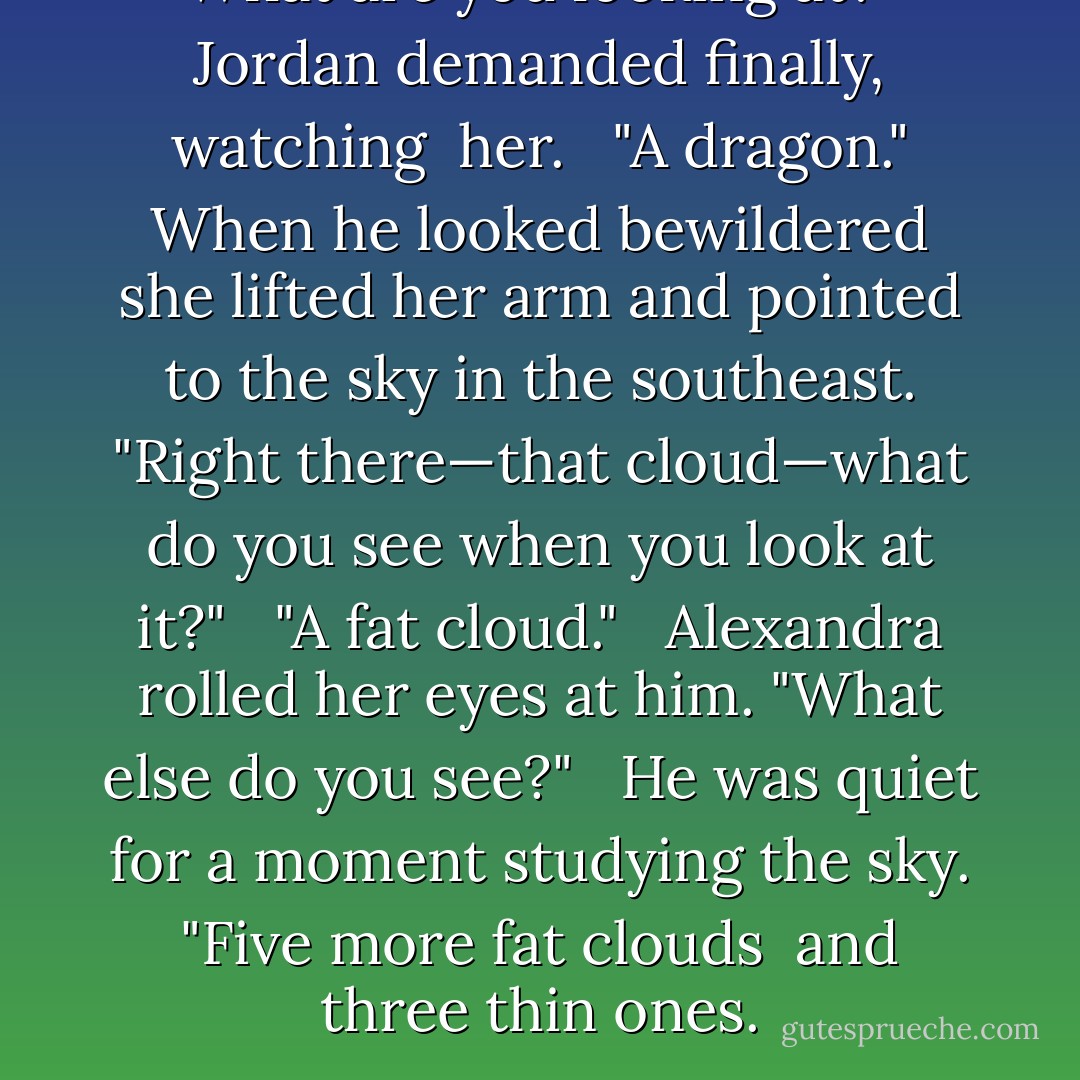 What are you looking at?" Jordan demanded finally, watching <br />her. <br /><br />"A dragon." When he looked bewildered she lifted her arm and pointed to the sky in the southeast. "Right there—that cloud—what do you see when you look at it?" <br /><br />"A fat cloud." <br /><br />Alexandra rolled her eyes at him. "What else do you see?" <br /><br />He was quiet for a moment studying the sky. "Five more fat clouds <br />and three thin ones. - Judith McNaught