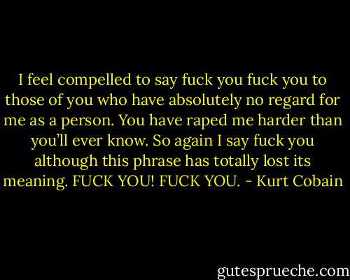 I feel compelled to say fuck you fuck you to those of you who have absolutely no regard for me as a person. You have raped me harder than you’ll ever know. So again I say fuck you although this phrase has totally lost its meaning. FUCK YOU! FUCK YOU. - Kurt Cobain