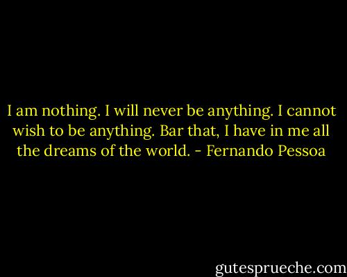 I am nothing.<br />I will never be anything.<br />I cannot wish to be anything.<br />Bar that, I have in me all the dreams of the world. - Fernando Pessoa
