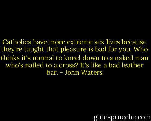 Catholics have more extreme sex lives because they're taught that pleasure is bad for you. Who thinks it's normal to kneel down to a naked man who's nailed to a cross? It's like a bad leather bar. - John Waters