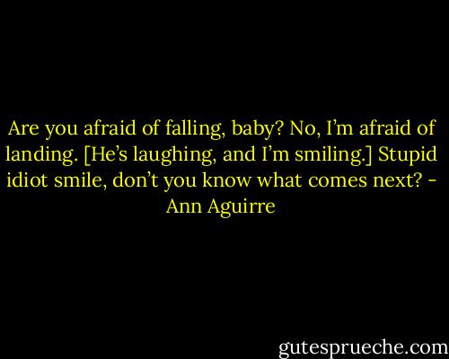 Are you afraid of falling, baby?<br />No, I’m afraid of landing.<br />[He’s laughing, and I’m smiling.]<br />Stupid idiot smile, don’t you know what comes next? - Ann Aguirre