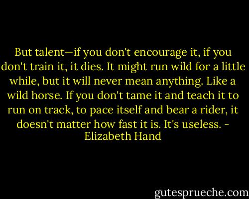 But talent—if you don't encourage it, if you don't train it, it dies. It might run wild for a little while, but it will never mean anything. Like a wild horse. If you don't tame it and teach it to run on track, to pace itself and bear a rider, it doesn't matter how fast it is. It's useless. - Elizabeth Hand