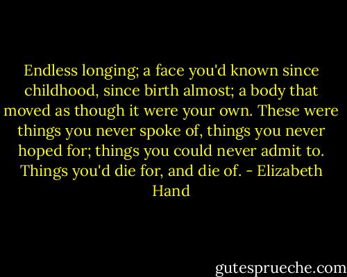 Endless longing; a face you'd known since childhood, since birth almost; a body that moved as though it were your own. These were things you never spoke of, things you never hoped for; things you could never admit to. Things you'd die for, and die of. - Elizabeth Hand