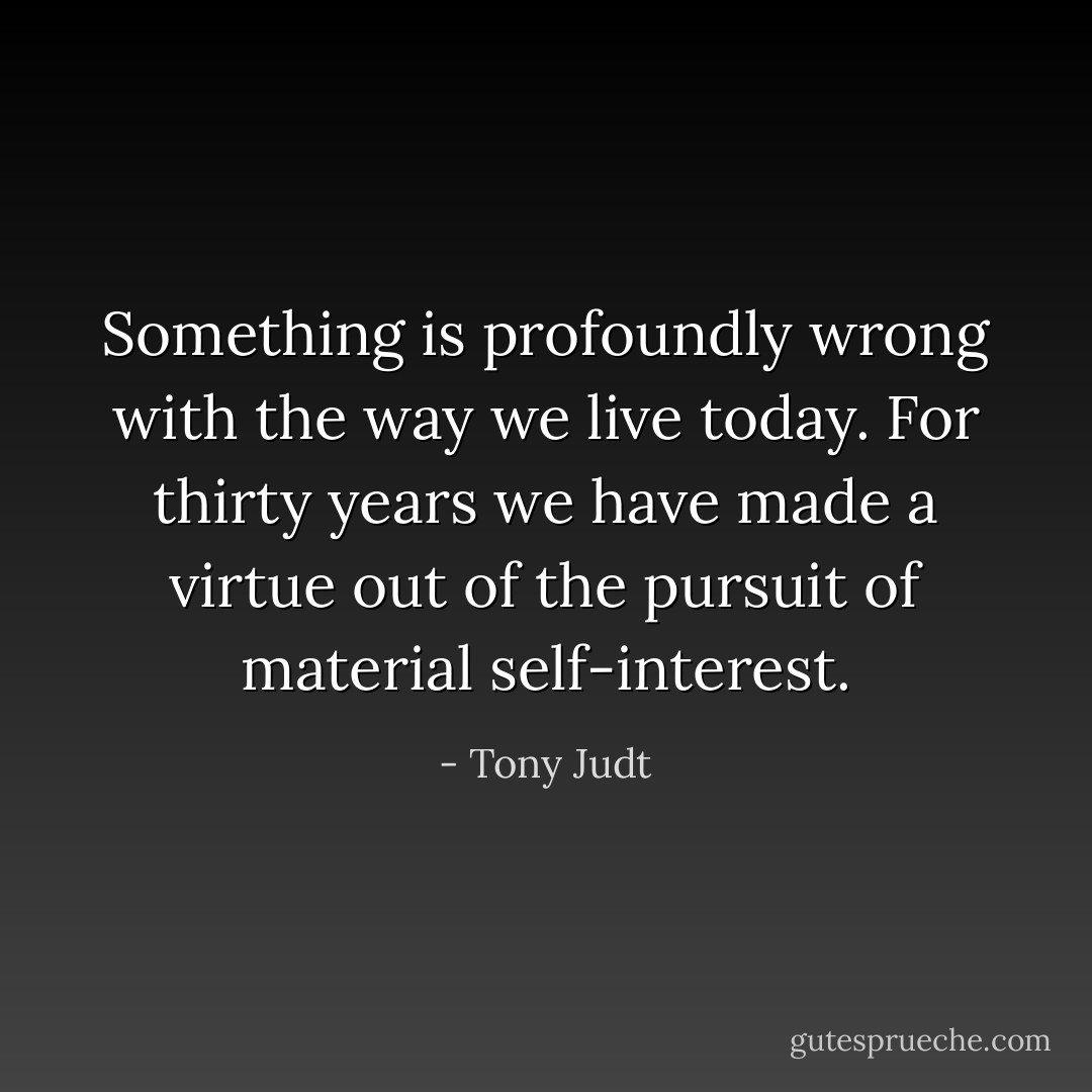 Something is profoundly wrong with the way we live today. For thirty years we have made a virtue out of the pursuit of material self-interest. - Tony Judt