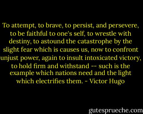 To attempt, to brave, to persist, and persevere, to be faithful to one's self, to wrestle with destiny, to astound the catastrophe by the slight fear which is causes us, now to confront unjust power, again to insult intoxicated victory, to hold firm and withstand -- such is the example which nations need and the light which electrifies them. - Victor Hugo