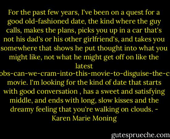 For the past few years, I've been on a quest for a good old-fashioned date, the kind where the guy calls, makes the plans, picks you up in a car that's not his dad's or his other girlfriend's, and takes you somewhere that shows he put thought into what you might like, not what he might get off on like the latest how-many-naked-boobs-can-we-cram-into-this-movie-to-disguise-the-complete-lack-of-plot movie. I'm looking for the kind of date that starts with good conversation , has a sweet and satisfying middle, and ends with long, slow kisses and the dreamy feeling that you're walking on clouds. - Karen Marie Moning