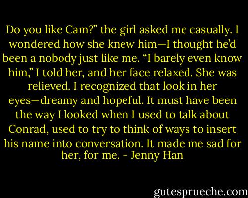 Do you like Cam?” the girl asked me casually. I wondered how she knew him—I thought he’d been a nobody just like me.<br />“I barely even know him,” I told her, and her face relaxed. She was relieved. I recognized that look in her eyes—dreamy and hopeful. It must have been the way I looked when I used to talk about Conrad, used to try to think of ways to insert his name into conversation. It made me sad for her, for me. - Jenny Han