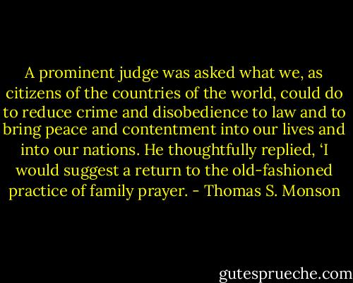 A prominent judge was asked what we, as citizens of the countries of the world, could do to reduce crime and disobedience to law and to bring peace and contentment into our lives and into our nations. He thoughtfully replied, ‘I would suggest a return to the old-fashioned practice of family prayer. - Thomas S. Monson