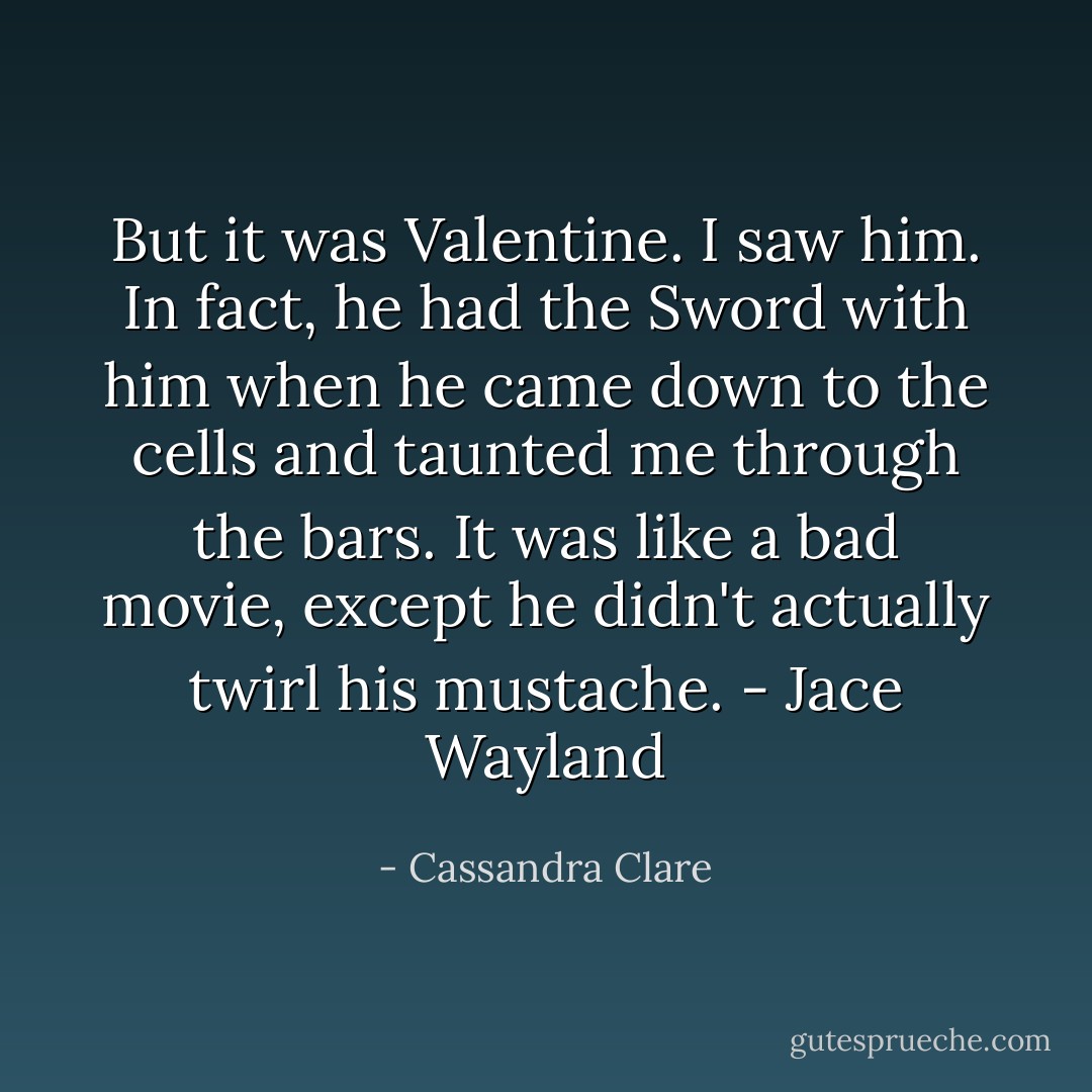 But it was Valentine. I saw him. In fact, he had the Sword with him when he came down to the cells and taunted me through the bars. It was like a bad movie, except he didn't actually twirl his mustache. - Jace Wayland - Cassandra Clare
