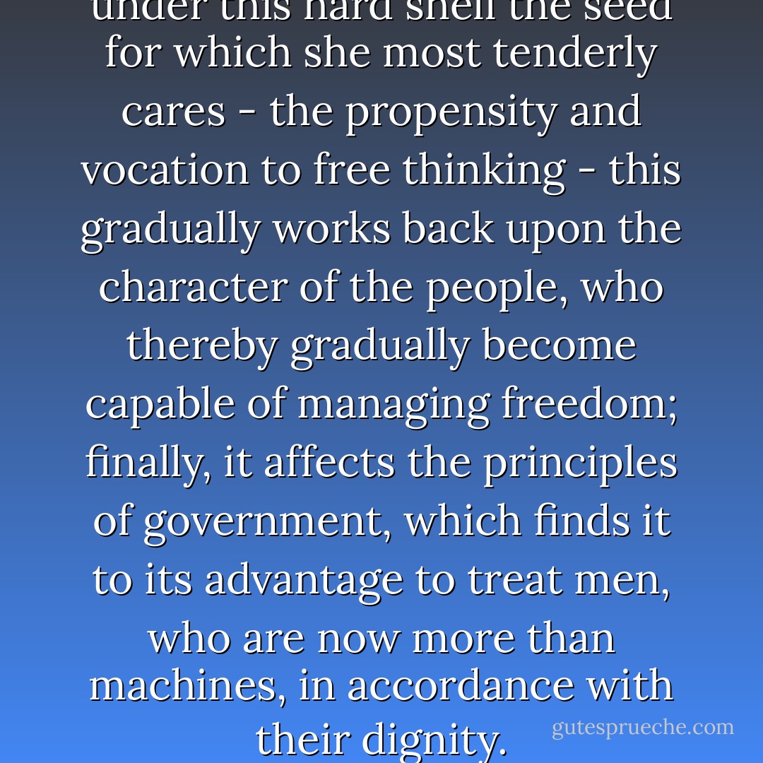 As nature has uncovered from under this hard shell the seed for which she most tenderly cares - the propensity and vocation to free thinking - this gradually works back upon the character of the people, who thereby gradually become capable of managing freedom; finally, it affects the principles of government, which finds it to its advantage to treat men, who are now more than machines, in accordance with their dignity. - Immanuel Kant