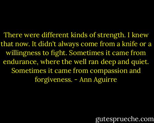 There were different kinds of strength. I knew that now. It didn't always come from a knife or a willingness to fight. Sometimes it came from endurance, where the well ran deep and quiet. Sometimes it came from compassion and forgiveness. - Ann Aguirre