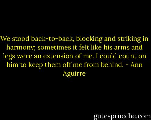We stood back-to-back, blocking and striking in harmony; sometimes it felt like his arms and legs were an extension of me. I could count on him to keep them off me from behind. - Ann Aguirre