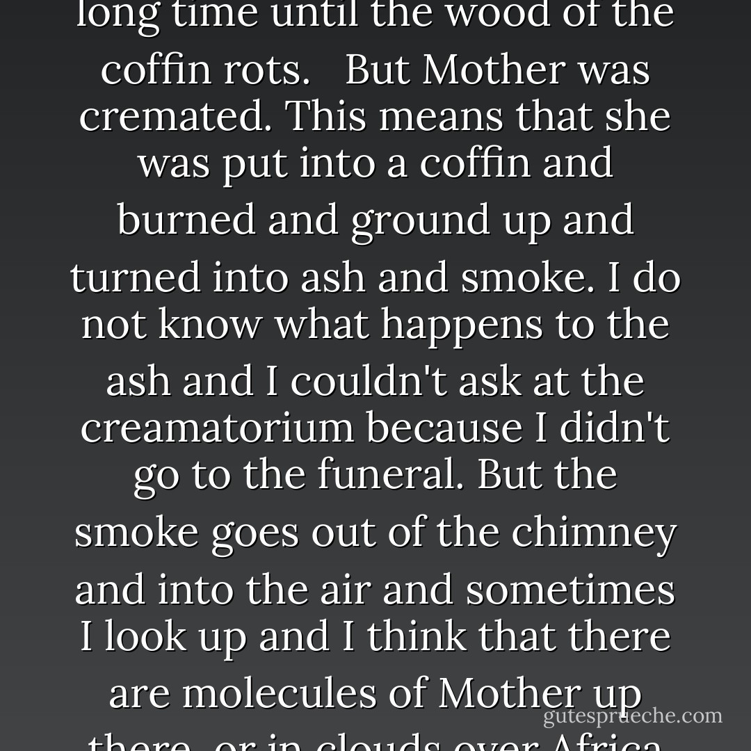 When people die they are sometimes put into coffins, which means that they don't mix with the earth for a very long time until the wood of the coffin rots. <br /><br />But Mother was cremated. This means that she was put into a coffin and burned and ground up and turned into ash and smoke. I do not know what happens to the ash and I couldn't ask at the creamatorium because I didn't go to the funeral. But the smoke goes out of the chimney and into the air and sometimes I look up and I think that there are molecules of Mother up there, or in clouds over Africa or the Antarctic, or coming down as rain in the rain forests in Brazil, or snow somewhere. - Mark Haddon