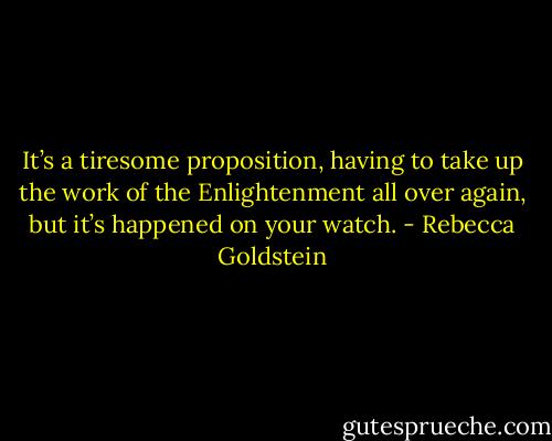 It’s a tiresome proposition, having to take up the work of the Enlightenment all over again, but it’s happened on your watch. - Rebecca Goldstein