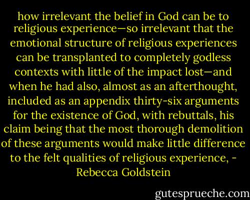 how irrelevant the belief in God can be to religious experience—so irrelevant that the emotional structure of religious experiences can be transplanted to completely godless contexts with little of the impact lost—and when he had also, almost as an afterthought, included as an appendix thirty-six arguments for the existence of God, with rebuttals, his claim being that the most thorough demolition of these arguments would make little difference to the felt qualities of religious experience, - Rebecca Goldstein
