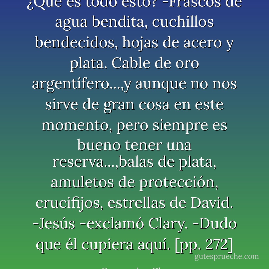 ¿Qué es todo esto?<br />-Frascos de agua bendita, cuchillos bendecidos, hojas de acero y plata. Cable de oro argentífero...,y aunque no nos sirve de gran cosa en este momento, pero siempre es bueno tener una reserva...,balas de plata, amuletos de protección, crucifijos, estrellas de David.<br />-Jesús -exclamó Clary.<br />-Dudo que él cupiera aquí. [pp. 272] - Cassandra Clare