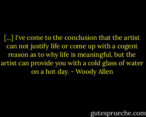 [...] I've come to the conclusion that the artist can not justify life or come up with a cogent reason as to why life is meaningful, but the artist can provide you with a cold glass of water on a hot day. - Woody Allen