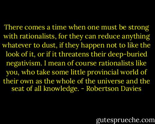 There comes a time when one must be strong with rationalists, for they can reduce anything whatever to dust, if they happen not to like the look of it, or if it threatens their deep-buried negativism. I mean of course rationalists like you, who take some little provincial world of their own as the whole of the universe and the seat of all knowledge. - Robertson Davies