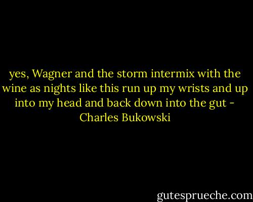 yes, Wagner and the storm intermix with the wine as nights like this run up my wrists and up into my head and back down into the gut - Charles Bukowski