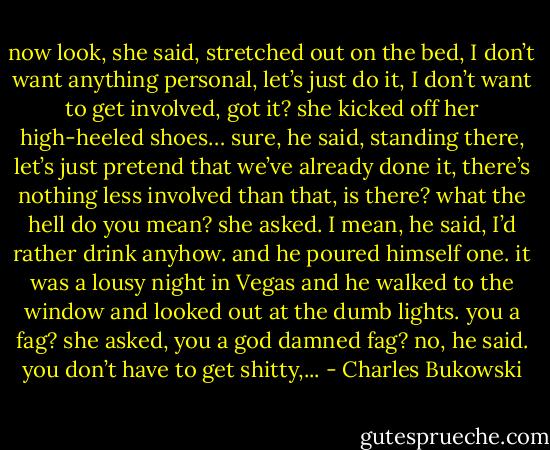 now look, she said, stretched out on the bed, I don’t want anything personal, let’s just do it, I don’t want to get involved, got it? she kicked off her high-heeled shoes… sure, he said, standing there, let’s just pretend that we’ve already done it, there’s nothing less involved than that, is there? what the hell do you mean? she asked. I mean, he said, I’d rather drink anyhow. and he poured himself one. it was a lousy night in Vegas and he walked to the window and looked out at the dumb lights. you a fag? she asked, you a god damned fag? no, he said. you don’t have to get shitty,... - Charles Bukowski