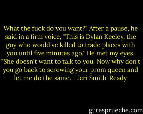 What the fuck do you want?" After a pause, he said in a firm voice, "This is Dylan Keeley, the guy who would've killed to trade places with you until five minutes ago." He met my eyes. "She doesn't want to talk to you. Now why don't you go back to screwing your prom queen and let me do the same. - Jeri Smith-Ready