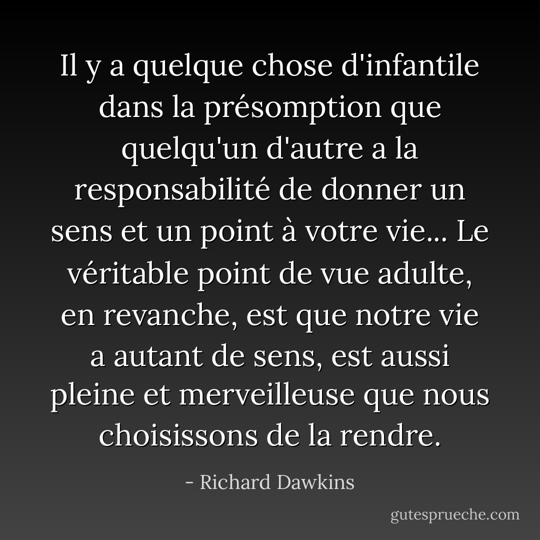 Il y a quelque chose d'infantile dans la présomption que quelqu'un d'autre a la responsabilité de donner un sens et un point à votre vie... Le véritable point de vue adulte, en revanche, est que notre vie a autant de sens, est aussi pleine et merveilleuse que nous choisissons de la rendre. - Richard Dawkins