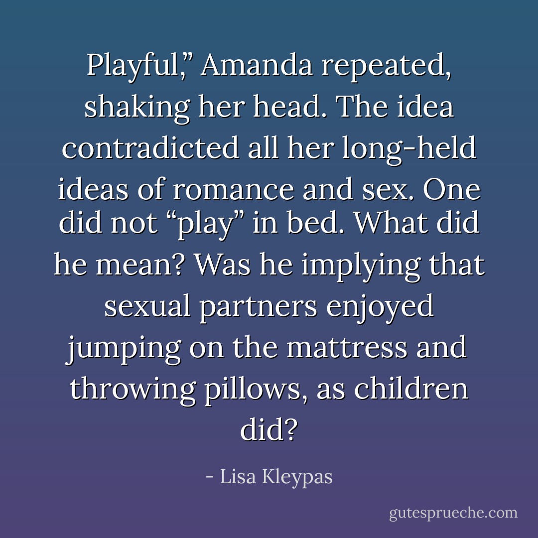 Playful,” Amanda repeated, shaking her head. The idea contradicted all her long-held ideas of romance and sex. One did not “play” in bed. What did he mean?<br />Was he implying that sexual partners enjoyed jumping on the mattress and throwing pillows, as children did? - Lisa Kleypas
