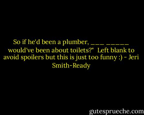 So if he'd been a plumber, ___ _____ would've been about toilets?"<br /><br />Left blank to avoid spoilers but this is just too funny :) - Jeri Smith-Ready