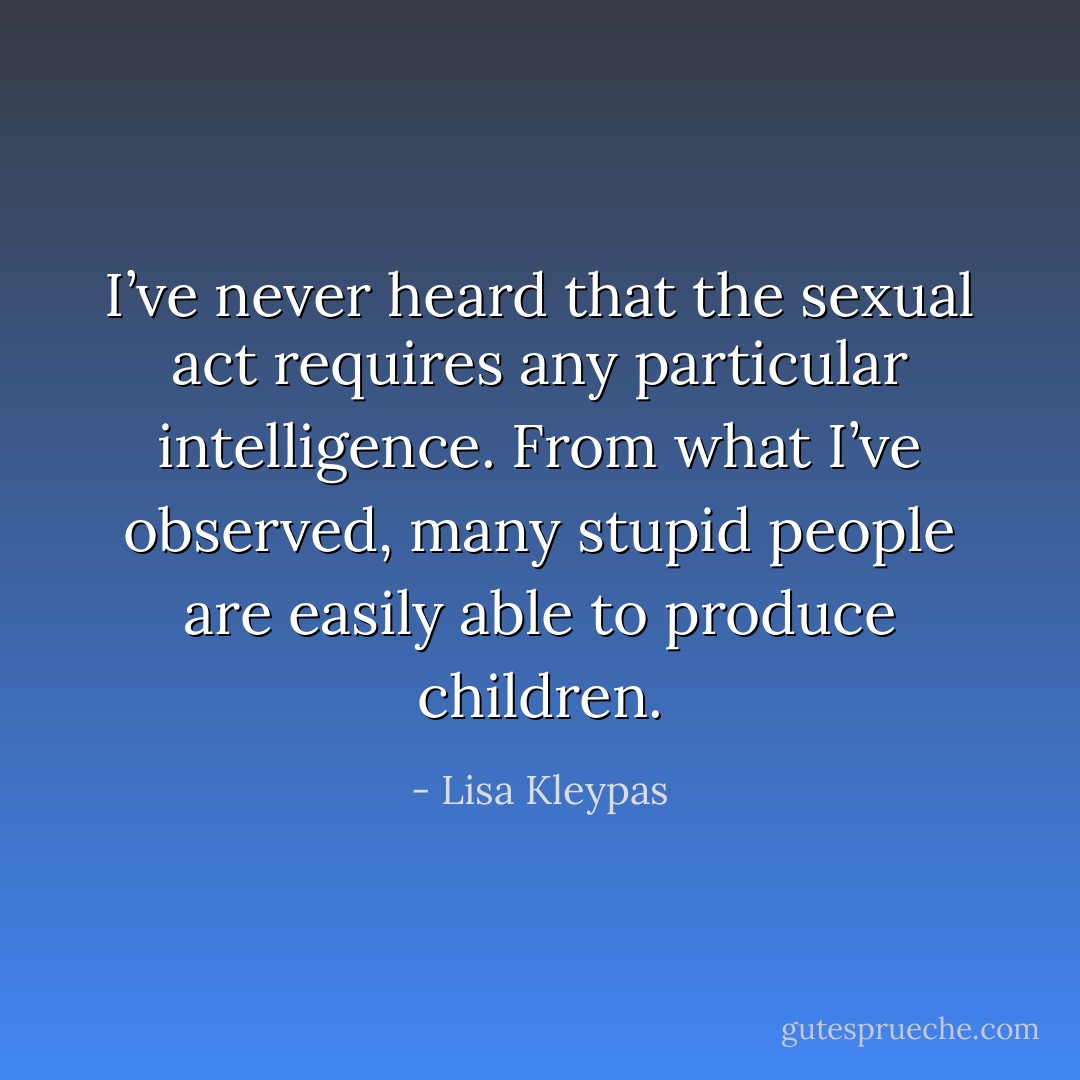 I’ve never heard that the sexual act requires any particular intelligence. From what I’ve observed, many stupid people are easily able to produce children. - Lisa Kleypas