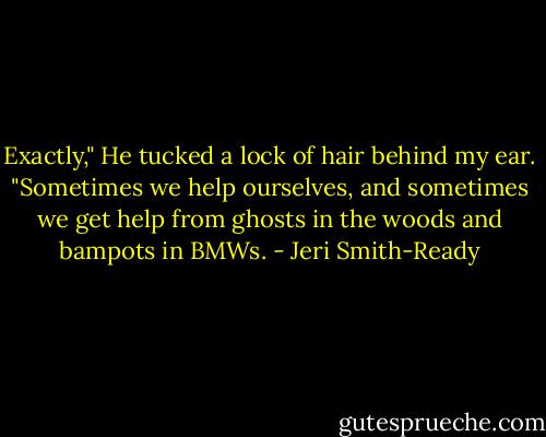 Exactly," He tucked a lock of hair behind my ear. "Sometimes we help ourselves, and sometimes we get help from ghosts in the woods and bampots in BMWs. - Jeri Smith-Ready