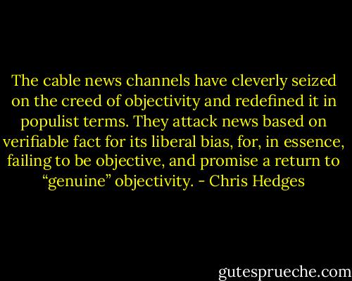 The cable news channels have cleverly seized on the creed of objectivity and redefined it in populist terms. They attack news based on verifiable fact for its liberal bias, for, in essence, failing to be objective, and promise a return to “genuine” objectivity. - Chris Hedges