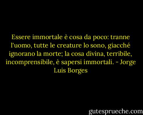 Essere immortale è cosa da poco: tranne l'uomo, tutte le creature lo sono, giacché ignorano la morte; la cosa divina, terribile, incomprensibile, è sapersi immortali. - Jorge Luis Borges