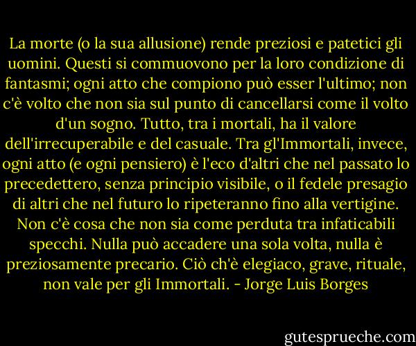 La morte (o la sua allusione) rende preziosi e patetici gli uomini. Questi si commuovono per la loro condizione di fantasmi; ogni atto che compiono può esser l'ultimo; non c'è volto che non sia sul punto di cancellarsi come il volto d'un sogno. Tutto, tra i mortali, ha il valore dell'irrecuperabile e del casuale. Tra gl'Immortali, invece, ogni atto (e ogni pensiero) è l'eco d'altri che nel passato lo precedettero, senza principio visibile, o il fedele presagio di altri che nel futuro lo ripeteranno fino alla vertigine. Non c'è cosa che non sia come perduta tra infaticabili specchi. Nulla può accadere una sola volta, nulla è preziosamente precario. Ciò ch'è elegiaco, grave, rituale, non vale per gli Immortali. - Jorge Luis Borges
