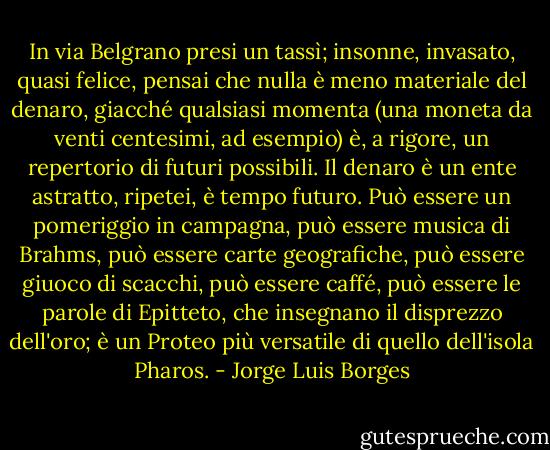 In via Belgrano presi un tassì; insonne, invasato, quasi felice, pensai che nulla è meno materiale del denaro, giacché qualsiasi momenta (una moneta da venti centesimi, ad esempio) è, a rigore, un repertorio di futuri possibili. Il denaro è un ente astratto, ripetei, è tempo futuro. Può essere un pomeriggio in campagna, può essere musica di Brahms, può essere carte geografiche, può essere giuoco di scacchi, può essere caffé, può essere le parole di Epitteto, che insegnano il disprezzo dell'oro; è un Proteo più versatile di quello dell'isola Pharos. - Jorge Luis Borges