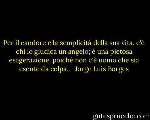 Per il candore e la semplicità della sua vita, c'è chi lo giudica un angelo; è una pietosa esagerazione, poiché non c'è uomo che sia esente da colpa. - Jorge Luis Borges