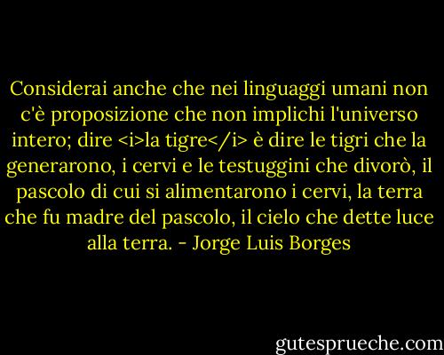 Considerai anche che nei linguaggi umani non c'è proposizione che non implichi l'universo intero; dire <i>la tigre</i> è dire le tigri che la generarono, i cervi e le testuggini che divorò, il pascolo di cui si alimentarono i cervi, la terra che fu madre del pascolo, il cielo che dette luce alla terra. - Jorge Luis Borges