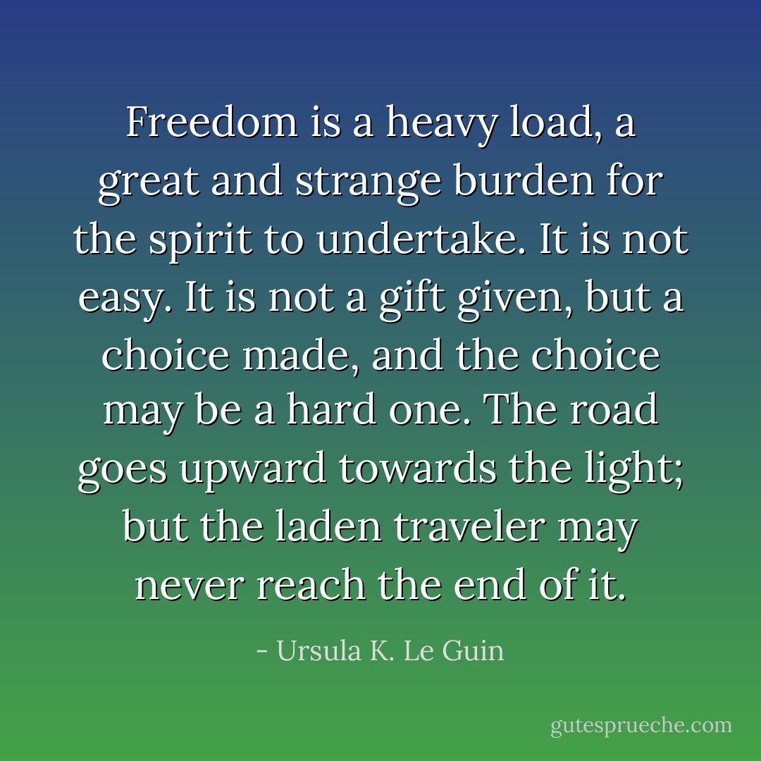 Freedom is a heavy load, a great and strange burden for the spirit to undertake. It is not easy. It is not a gift given, but a choice made, and the choice may be a hard one. The road goes upward towards the light; but the laden traveler may never reach the end of it. - Ursula K. Le Guin