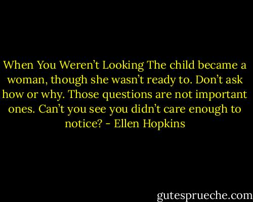 When You Weren’t Looking The child became a woman, though she wasn’t ready to. Don’t ask how or why. Those questions are not important ones. Can’t you see you didn’t care enough to notice? - Ellen Hopkins