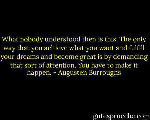 What nobody understood then is this: The only way that you achieve what you want and fulfill your dreams and become great is by demanding that sort of attention. You have to make it happen. - Augusten Burroughs