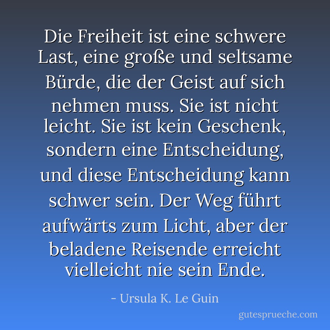 Die Freiheit ist eine schwere Last, eine große und seltsame Bürde, die der Geist auf sich nehmen muss. Sie ist nicht leicht. Sie ist kein Geschenk, sondern eine Entscheidung, und diese Entscheidung kann schwer sein. Der Weg führt aufwärts zum Licht, aber der beladene Reisende erreicht vielleicht nie sein Ende. - Ursula K. Le Guin<