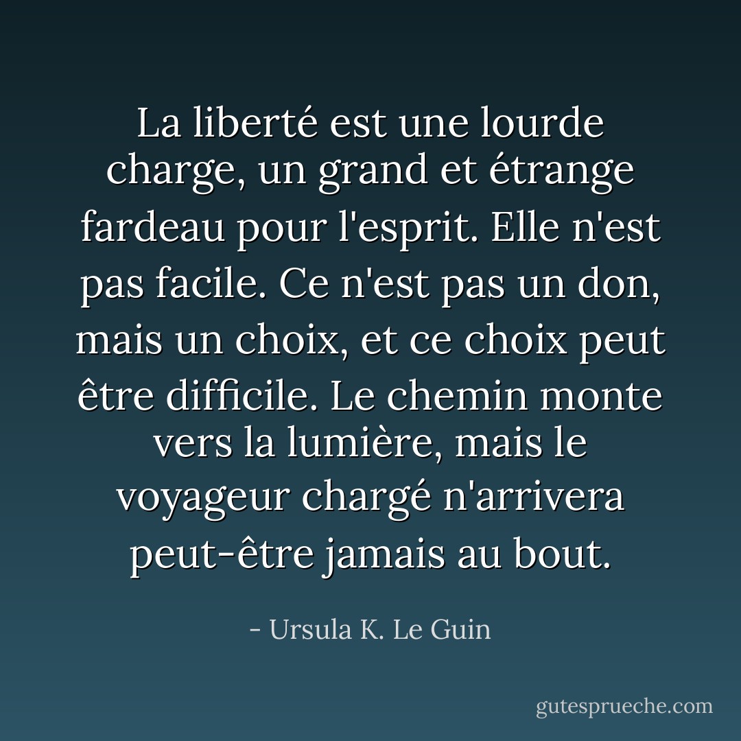 La liberté est une lourde charge, un grand et étrange fardeau pour l'esprit. Elle n'est pas facile. Ce n'est pas un don, mais un choix, et ce choix peut être difficile. Le chemin monte vers la lumière, mais le voyageur chargé n'arrivera peut-être jamais au bout. - Ursula K. Le Guin