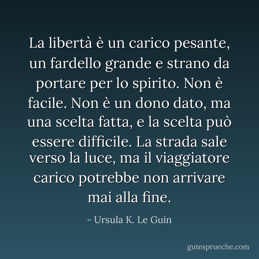 La libertà è un carico pesante, un fardello grande e strano da portare per lo spirito. Non è facile. Non è un dono dato, ma una scelta fatta, e la scelta può essere difficile. La strada sale verso la luce, ma il viaggiatore carico potrebbe non arrivare mai alla fine. - Ursula K. Le Guin