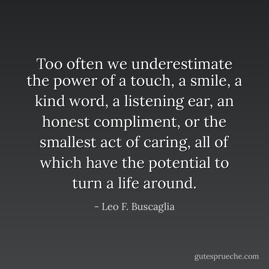 Too often we underestimate the power of a touch, a smile, a kind word, a listening ear, an honest compliment, or the smallest act of caring, all of which have the potential to turn a life around. - Leo F. Buscaglia