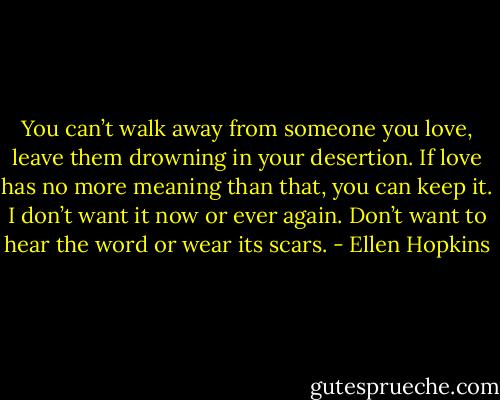 You can’t walk away from someone you love, leave them drowning in your desertion. If love has no more meaning than that, you can keep it. I don’t want it now or ever again. Don’t want to hear the word or wear its scars. - Ellen Hopkins