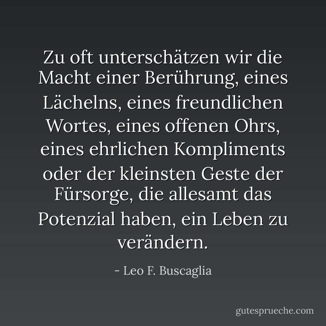 Zu oft unterschätzen wir die Macht einer Berührung, eines Lächelns, eines freundlichen Wortes, eines offenen Ohrs, eines ehrlichen Kompliments oder der kleinsten Geste der Fürsorge, die allesamt das Potenzial haben, ein Leben zu verändern. - Leo F. Buscaglia<