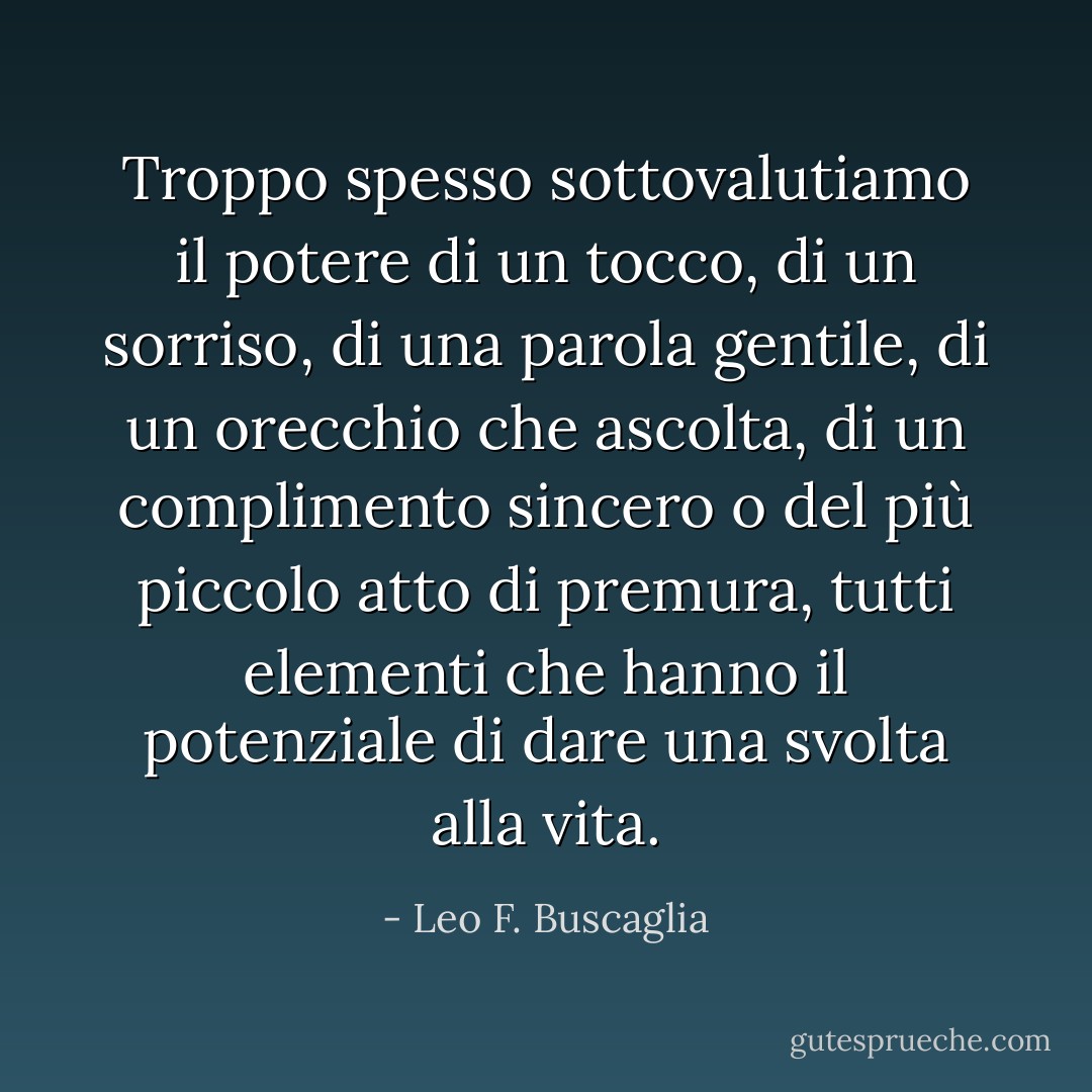 Troppo spesso sottovalutiamo il potere di un tocco, di un sorriso, di una parola gentile, di un orecchio che ascolta, di un complimento sincero o del più piccolo atto di premura, tutti elementi che hanno il potenziale di dare una svolta alla vita. - Leo F. Buscaglia