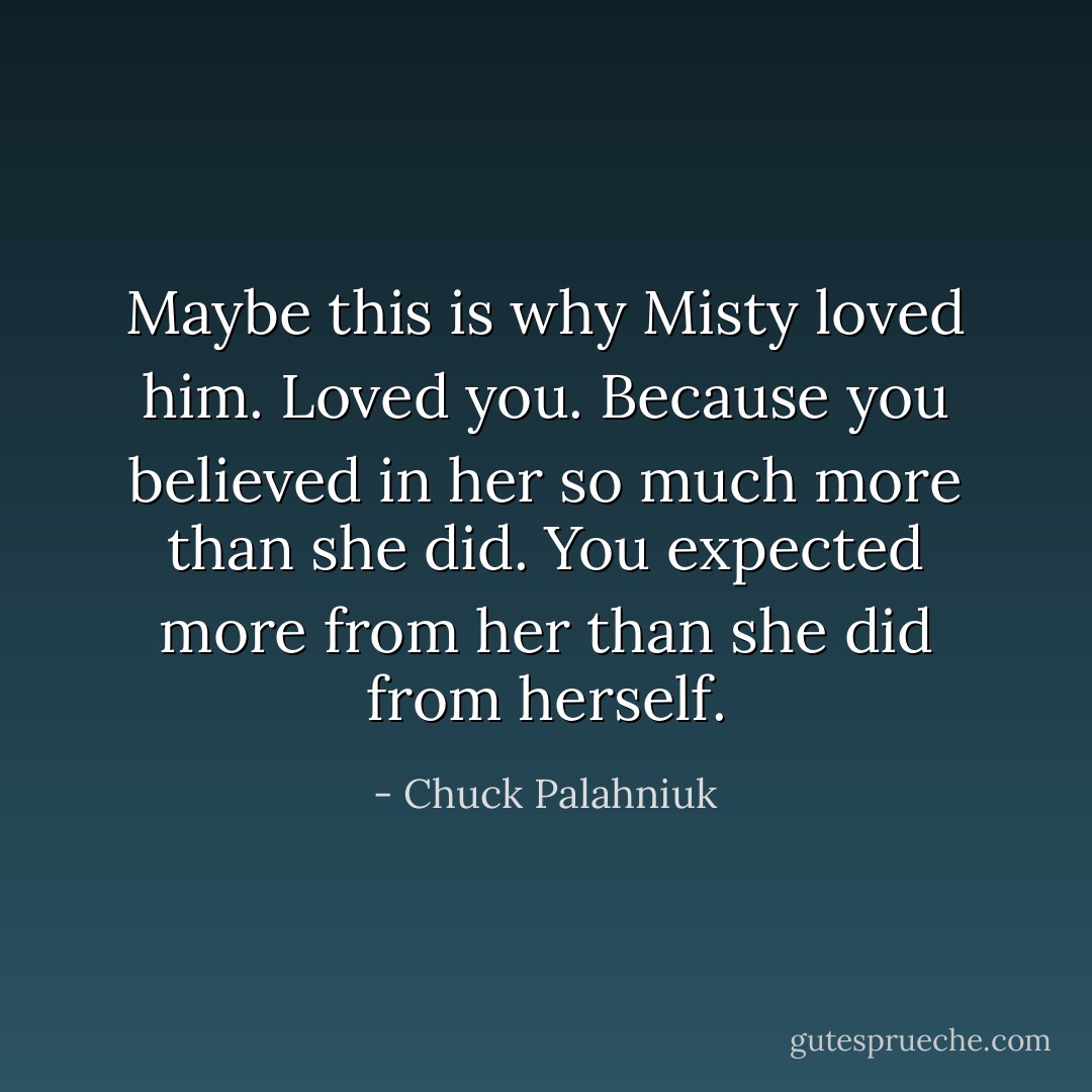 Maybe this is why Misty loved him. Loved you. Because you believed in her so much more than she did. You expected more from her than she did from herself. - Chuck Palahniuk