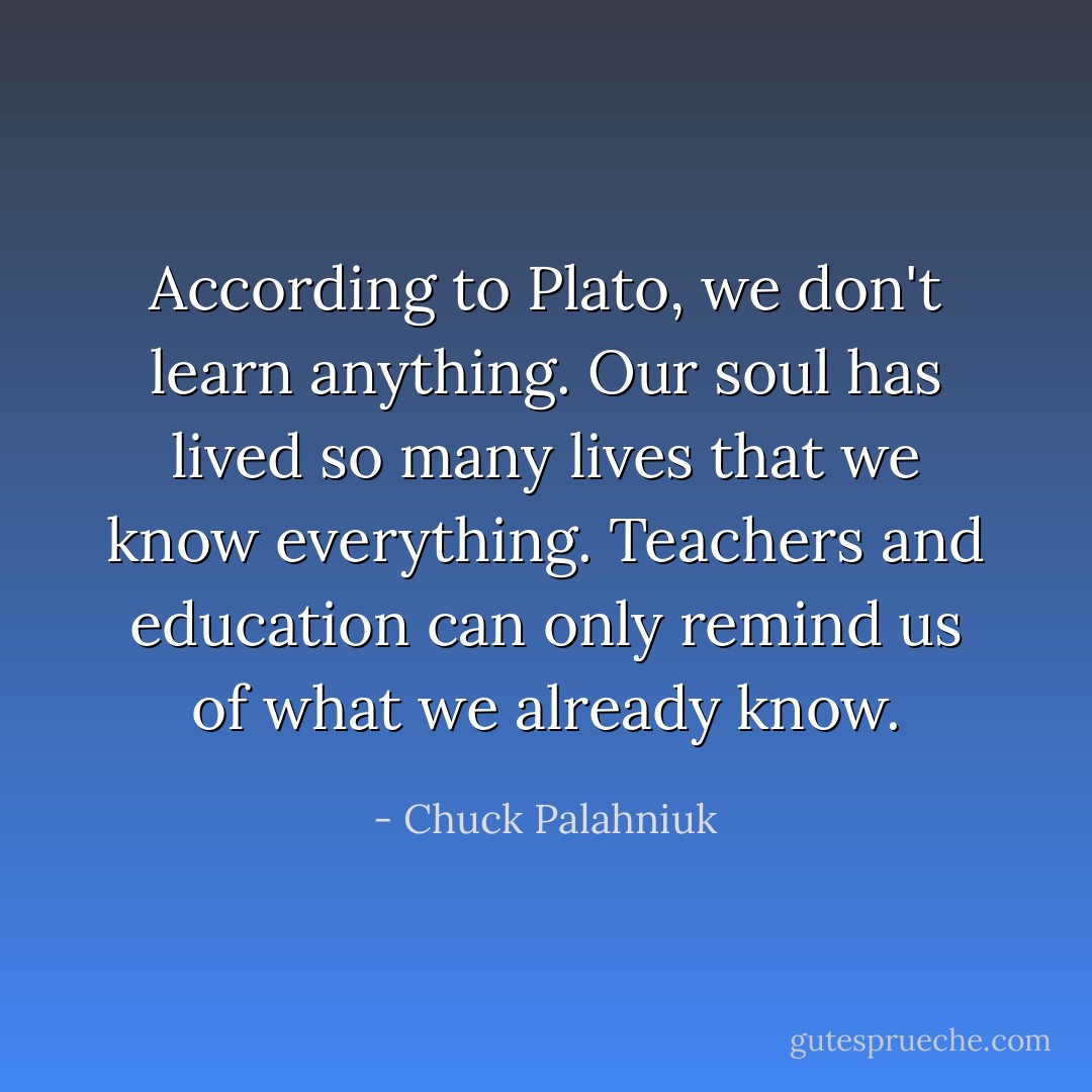 According to Plato, we don't learn anything. Our soul has lived so many lives that we know everything. Teachers and education can only remind us of what we already know. - Chuck Palahniuk